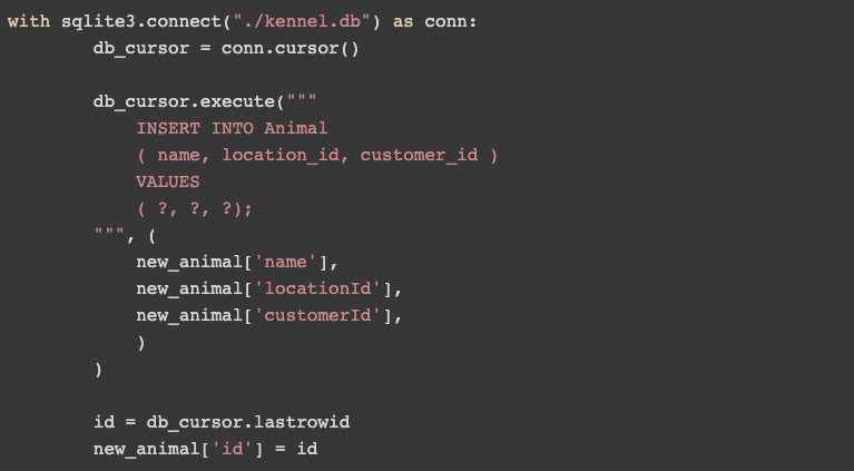 Example Code: with sqlite3.connect("./kennel.db") as conn: db_cursor = conn.cursor()  db_cursor.execute(""" INSERT INTO Animal ( name, location_id, customer_id ) VALUES ( ?, ?, ?); """, ( new_animal['name'], new_animal['locationId'], new_animal['customerId'], ) )  id = db_cursor.lastrowid new_animal['id'] = id